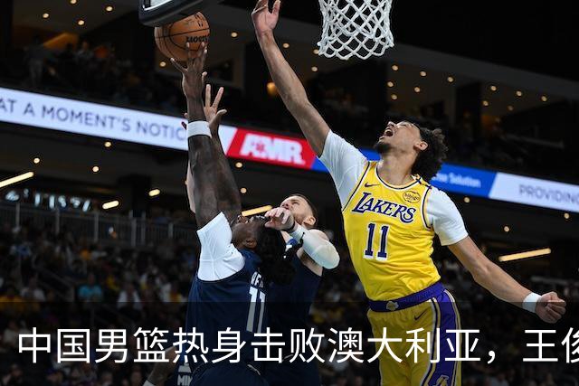 中国男篮热身击败澳大利亚，王俊杰、崔永熙打出亮眼表现